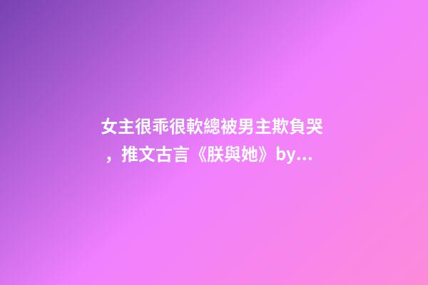 女主很乖很軟總被男主欺負哭，推文古言《朕與她》by她與燈
